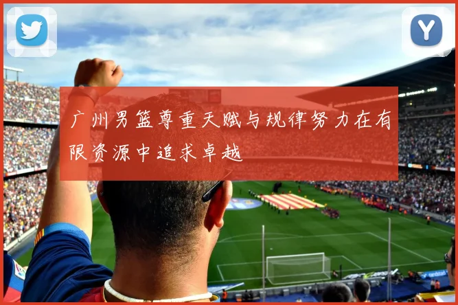 广州男篮尊重天赋与规律努力在有限资源中追求卓越