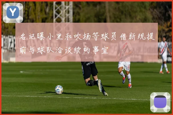 名记曝小里和吹杨等球员借新规提前与球队洽谈续约事宜