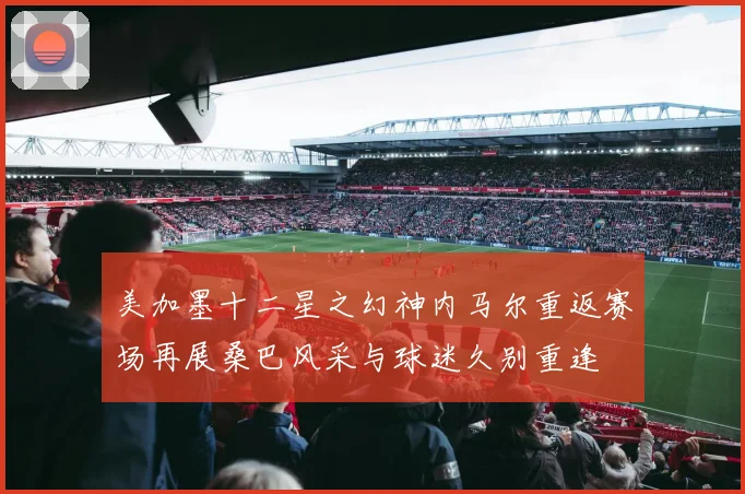 美加墨十二星之幻神内马尔重返赛场再展桑巴风采与球迷久别重逢