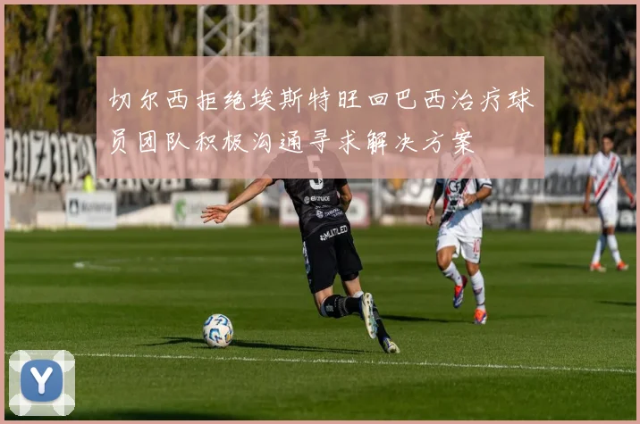 切尔西拒绝埃斯特旺回巴西治疗球员团队积极沟通寻求解决方案