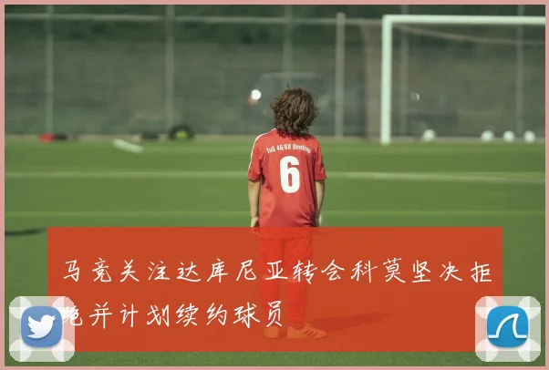 马竞关注达库尼亚转会科莫坚决拒绝并计划续约球员