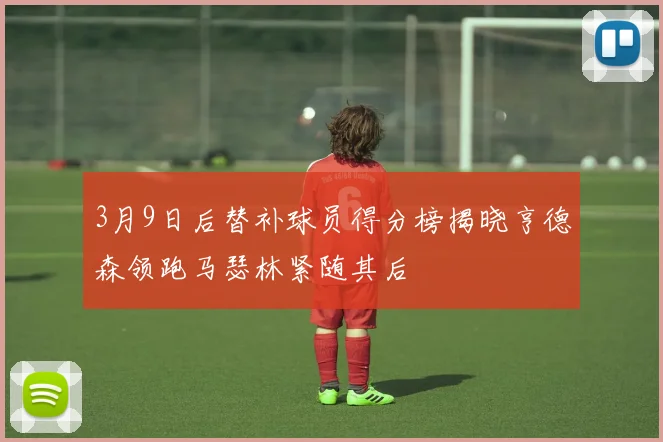 3月9日后替补球员得分榜揭晓亨德森领跑马瑟林紧随其后