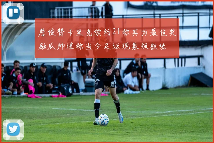 詹俊赞卡里克续约21称其为最佳奖励瓜帅堪称当今足坛现象级教练