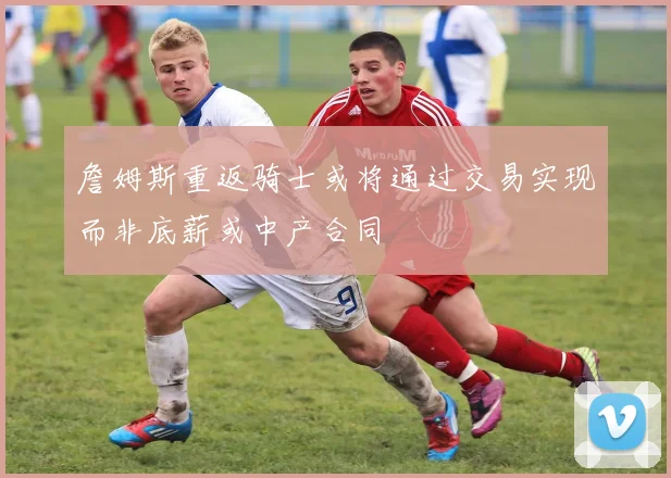 詹姆斯重返骑士或将通过交易实现而非底薪或中产合同