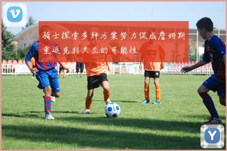 骑士探索多种方案努力促成詹姆斯重返克利夫兰的可能性