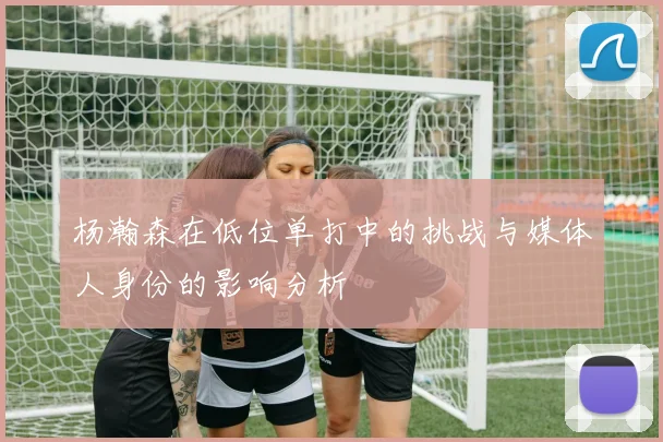 杨瀚森在低位单打中的挑战与媒体人身份的影响分析