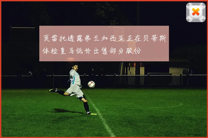 莫雷托透露弗兰加西亚正在贝蒂斯体检皇马低价出售部分股份