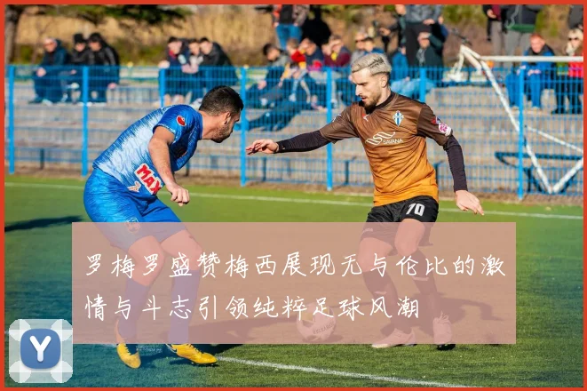 罗梅罗盛赞梅西展现无与伦比的激情与斗志引领纯粹足球风潮