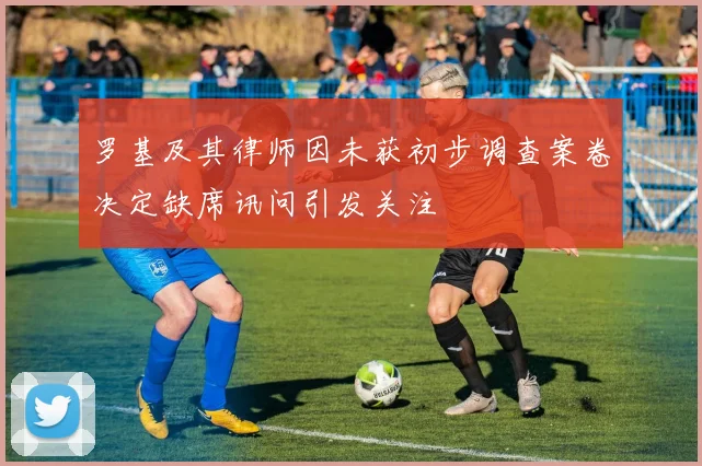 罗基及其律师因未获初步调查案卷决定缺席讯问引发关注