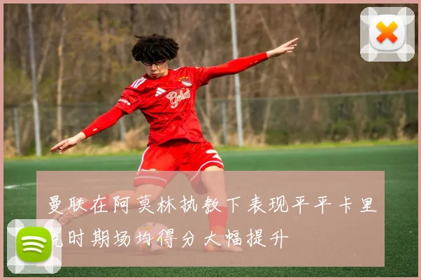 曼联在阿莫林执教下表现平平卡里克时期场均得分大幅提升
