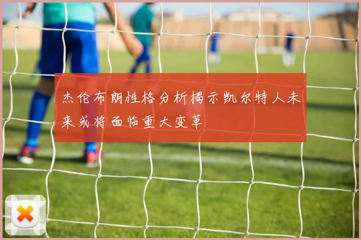 杰伦布朗性格分析揭示凯尔特人未来或将面临重大变革