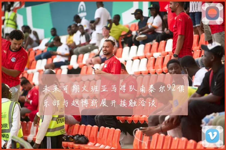 未来可期文班亚马母队南泰尔92俱乐部与赵博新展开接触洽谈