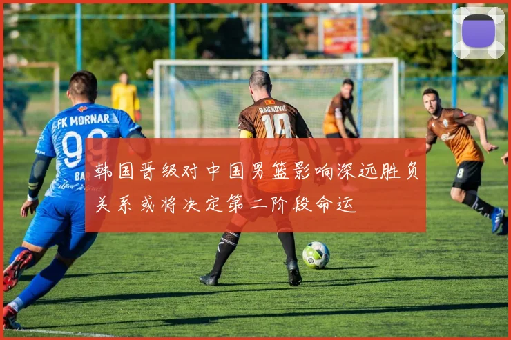 韩国晋级对中国男篮影响深远胜负关系或将决定第二阶段命运