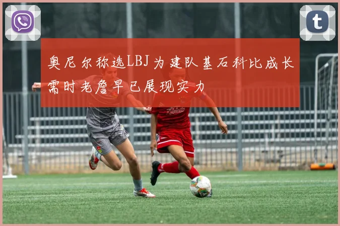 奥尼尔称选LBJ为建队基石科比成长需时老詹早已展现实力