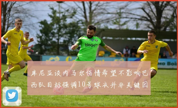 库尼亚谈内马尔伤情希望不影响巴西队目标强调10号球衣并非关键因素