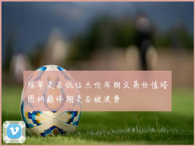 绿军是否低估杰伦布朗交易价值塔图姆巅峰期是否被浪费