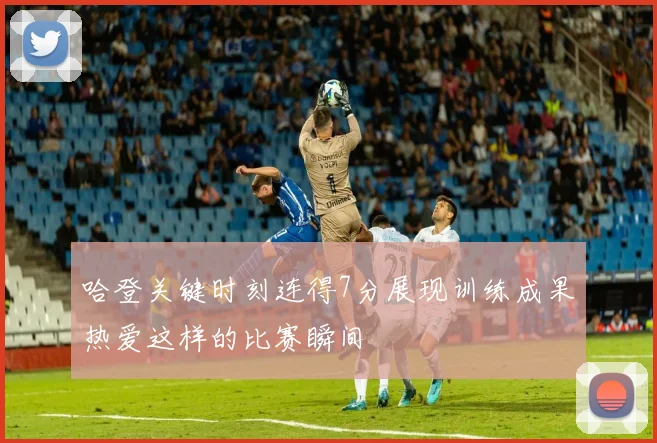 哈登关键时刻连得7分展现训练成果热爱这样的比赛瞬间