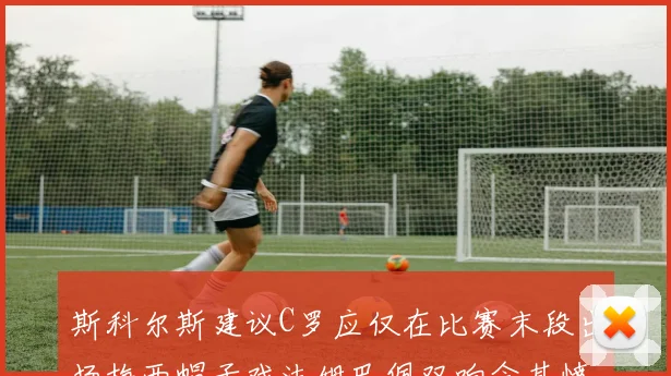 斯科尔斯建议C罗应仅在比赛末段出场梅西帽子戏法姆巴佩双响令其愤怒