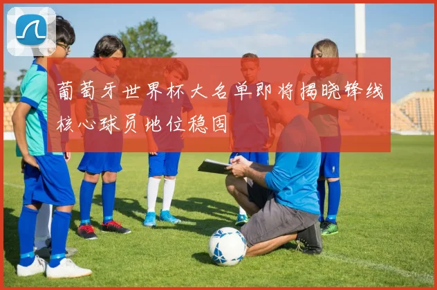 葡萄牙世界杯大名单即将揭晓锋线核心球员地位稳固