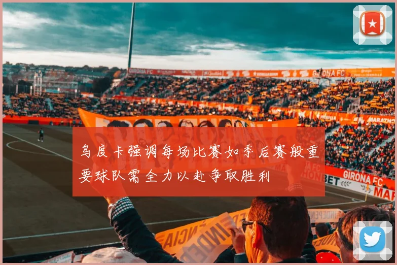 乌度卡强调每场比赛如季后赛般重要球队需全力以赴争取胜利