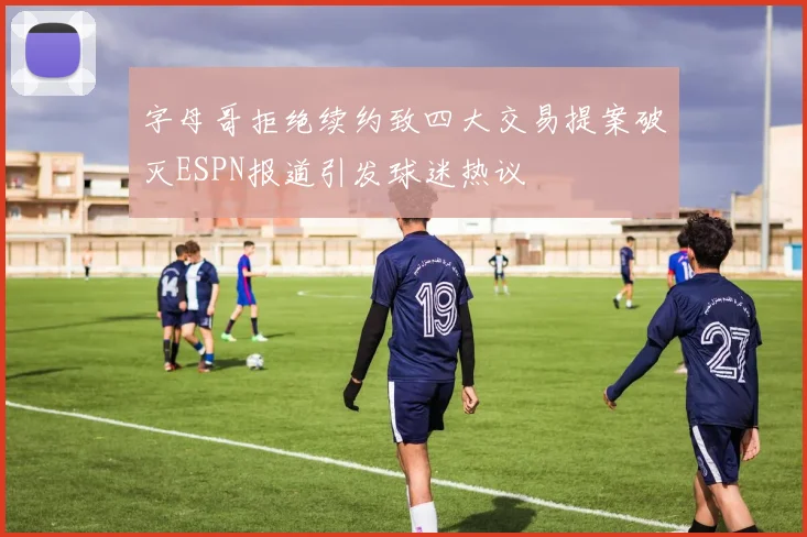 字母哥拒绝续约致四大交易提案破灭ESPN报道引发球迷热议
