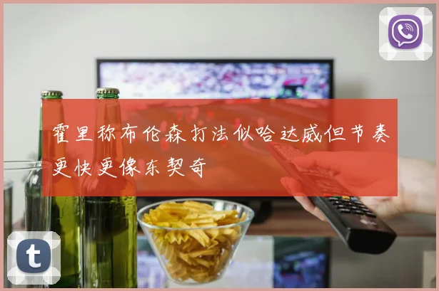 霍里称布伦森打法似哈达威但节奏更快更像东契奇