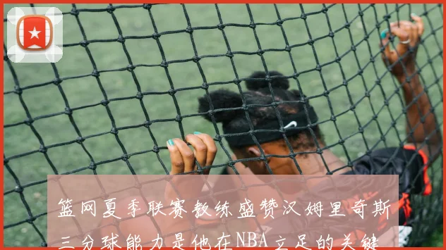 篮网夏季联赛教练盛赞汉姆里奇斯三分球能力是他在NBA立足的关键